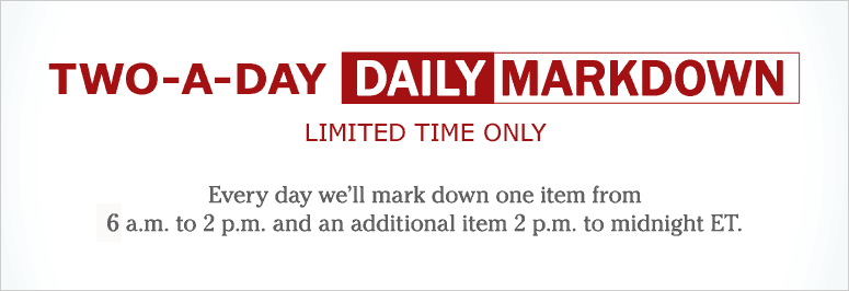 Two-A-Day Daily Markdown, Limited Time Only. Every day we'll mark down one item from 6 A.M. to 2 P.M. and an additional item 2 P.M. to midnight ET.
